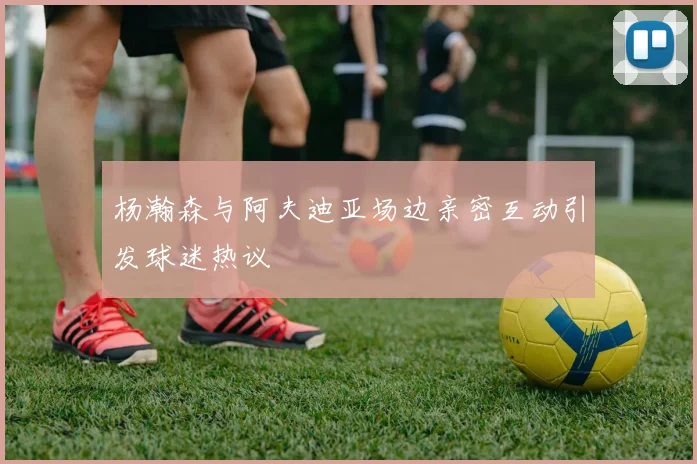 杨瀚森与阿夫迪亚场边亲密互动引发球迷热议