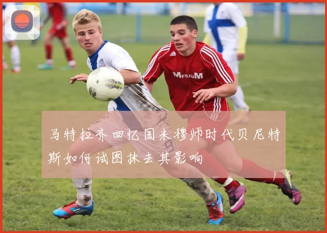 马特拉齐回忆国米穆帅时代贝尼特斯如何试图抹去其影响