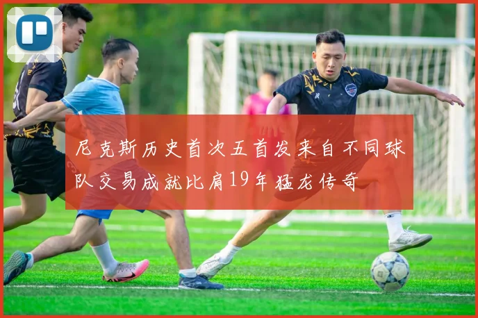 尼克斯历史首次五首发来自不同球队交易成就比肩19年猛龙传奇