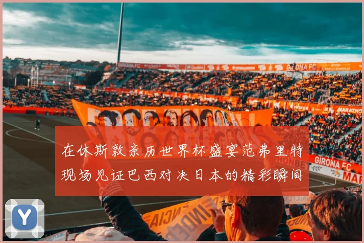 在休斯敦亲历世界杯盛宴范弗里特现场见证巴西对决日本的精彩瞬间