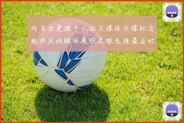 内马尔更换个人社交媒体头像纪念经典庆祝瞬间展现足球生涯最后的辉煌时刻