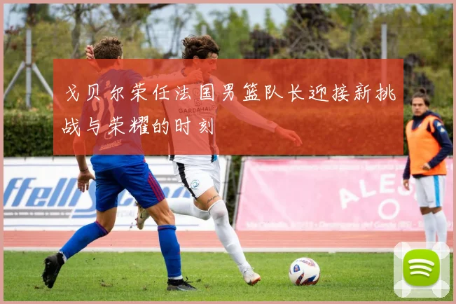 戈贝尔荣任法国男篮队长迎接新挑战与荣耀的时刻