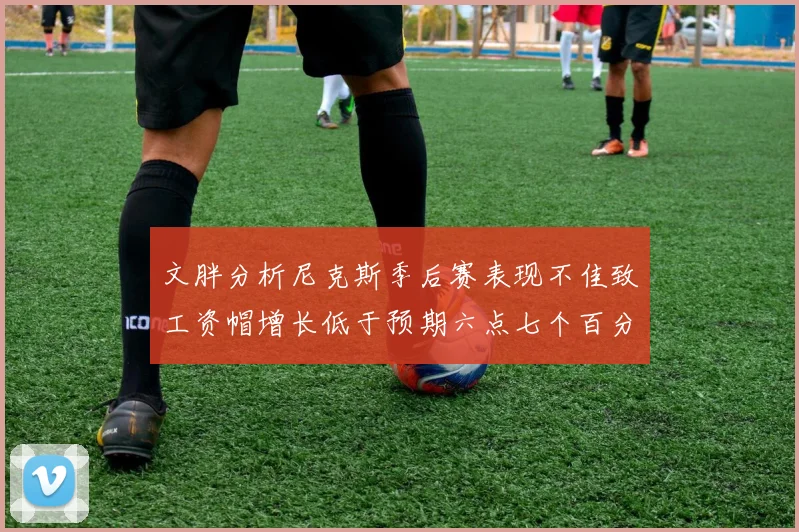 文胖分析尼克斯季后赛表现不佳致工资帽增长低于预期六点七个百分点