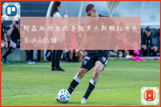 阿森纳切尔西争抢罗杰斯维拉开价至少1亿镑