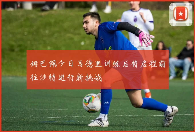 姆巴佩今日马德里训练后将启程前往沙特进行新挑战