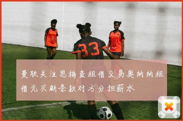 曼联关注恩梅查租借交易奥纳纳租借无买断条款对方分担薪水