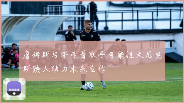 詹姆斯与字母哥联手可能性大尼克斯熟人助力未来合作