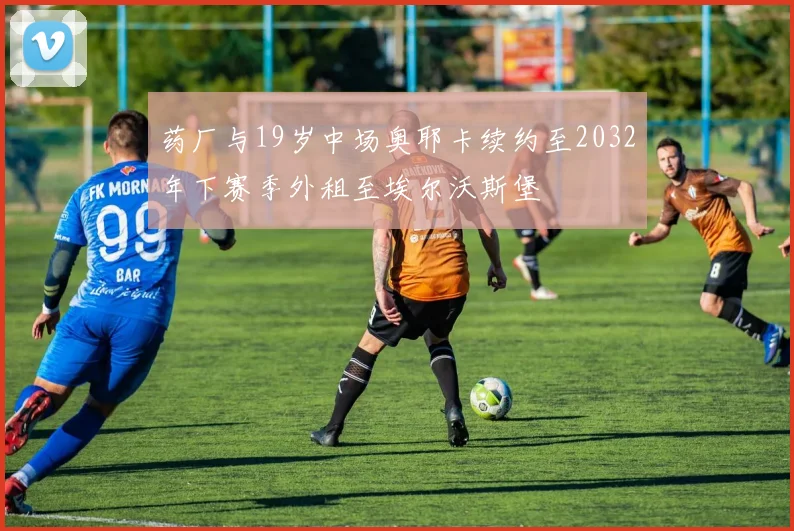 药厂与19岁中场奥耶卡续约至2032年下赛季外租至埃尔沃斯堡