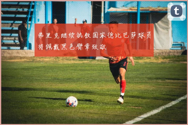 弗里克继续执教国家德比巴萨球员将佩戴黑色臂章致敬