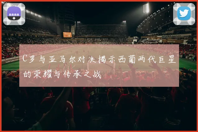 C罗与亚马尔对决揭示西葡两代巨星的荣耀与传承之战