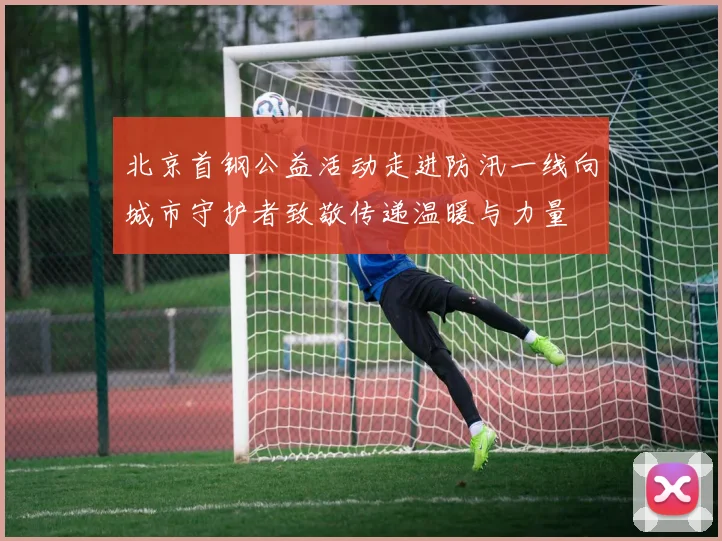 北京首钢公益活动走进防汛一线向城市守护者致敬传递温暖与力量
