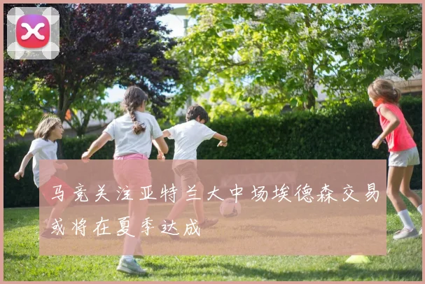 马竞关注亚特兰大中场埃德森交易或将在夏季达成