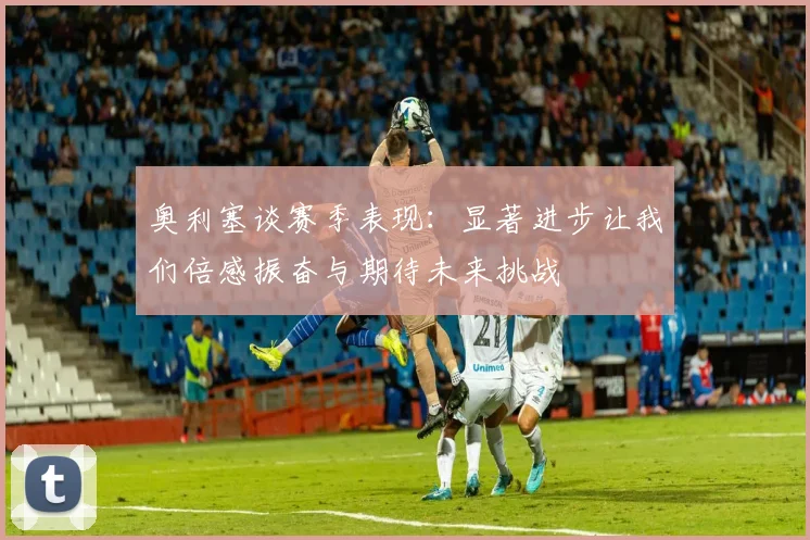 奥利塞谈赛季表现：显著进步让我们倍感振奋与期待未来挑战
