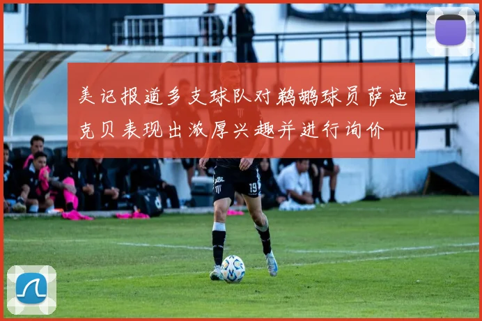 美记报道多支球队对鹈鹕球员萨迪克贝表现出浓厚兴趣并进行询价