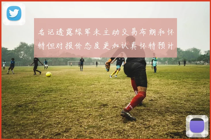 名记透露绿军未主动交易布朗和怀特但对报价态度更加认真怀特预计留队