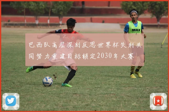 巴西队高层深刻反思世界杯失利共同努力重建目标锁定2030年大赛