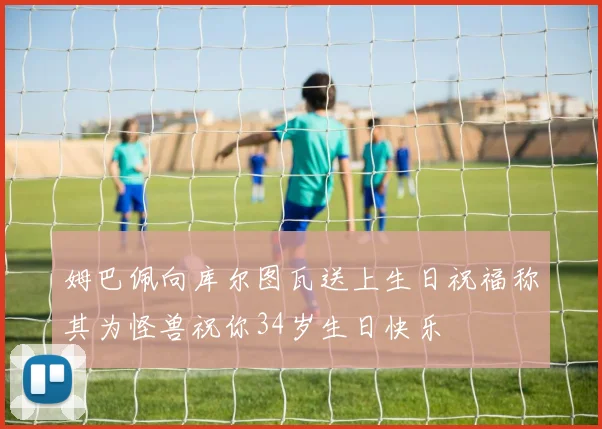 姆巴佩向库尔图瓦送上生日祝福称其为怪兽祝你34岁生日快乐