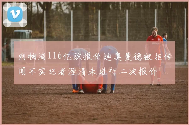 利物浦116亿欧报价迪奥曼德被拒传闻不实记者澄清未进行二次报价