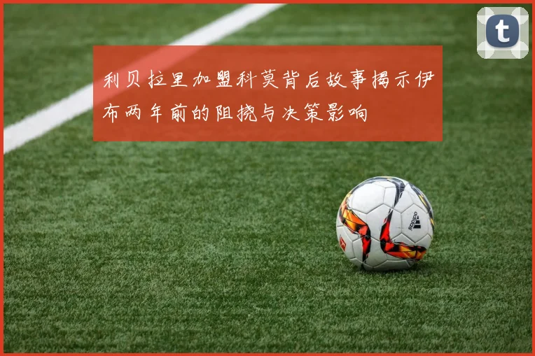 利贝拉里加盟科莫背后故事揭示伊布两年前的阻挠与决策影响