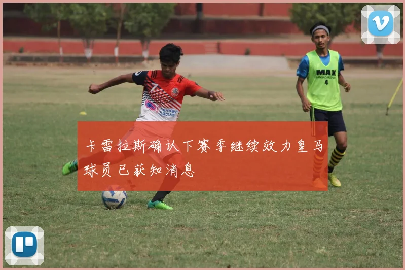 卡雷拉斯确认下赛季继续效力皇马球员已获知消息