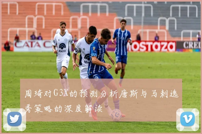周琦对G3X的预测分析唐斯与马刺选秀策略的深度解读