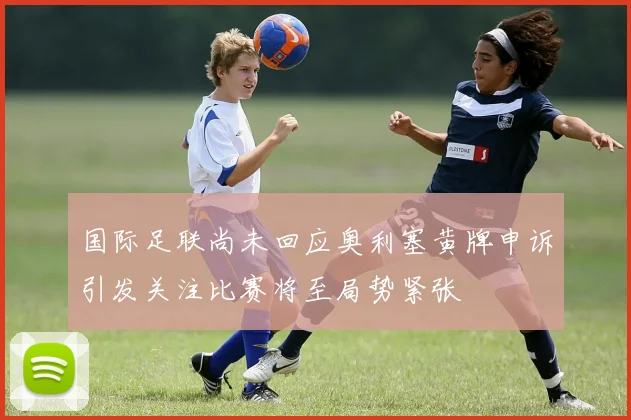 国际足联尚未回应奥利塞黄牌申诉引发关注比赛将至局势紧张