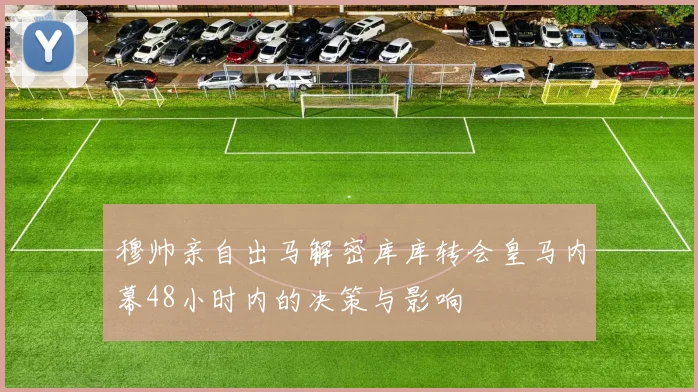 穆帅亲自出马解密库库转会皇马内幕48小时内的决策与影响