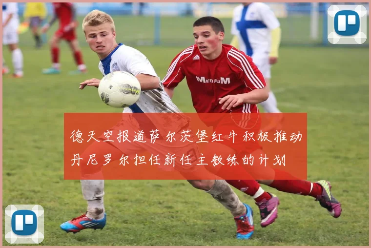 德天空报道萨尔茨堡红牛积极推动丹尼罗尔担任新任主教练的计划