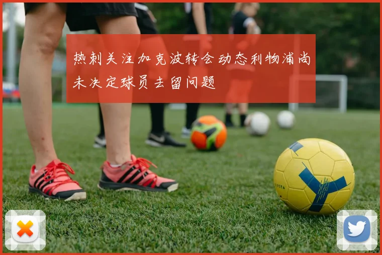 热刺关注加克波转会动态利物浦尚未决定球员去留问题