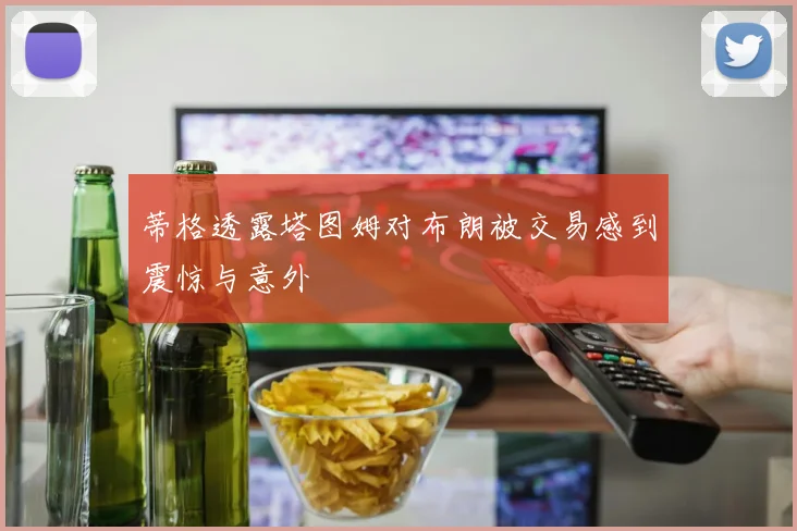 蒂格透露塔图姆对布朗被交易感到震惊与意外