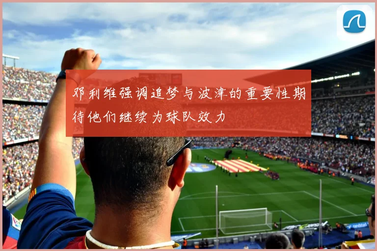 邓利维强调追梦与波津的重要性期待他们继续为球队效力