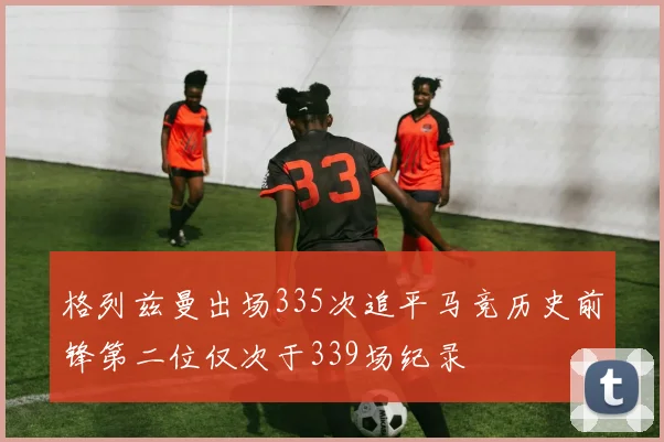 格列兹曼出场335次追平马竞历史前锋第二位仅次于339场纪录