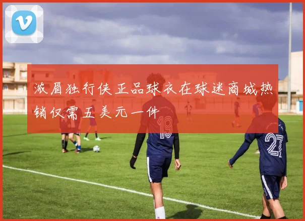 浓眉独行侠正品球衣在球迷商城热销仅需五美元一件