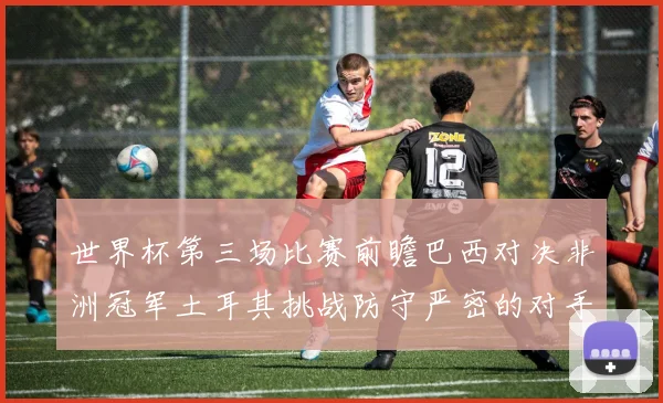 世界杯第三场比赛前瞻巴西对决非洲冠军土耳其挑战防守严密的对手
